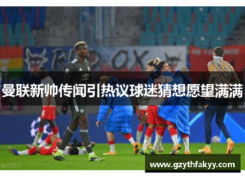 曼联新帅传闻引热议球迷猜想愿望满满